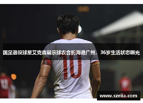 国足退役球星艾克森展示球衣合影海港广州，36岁生活状态曝光